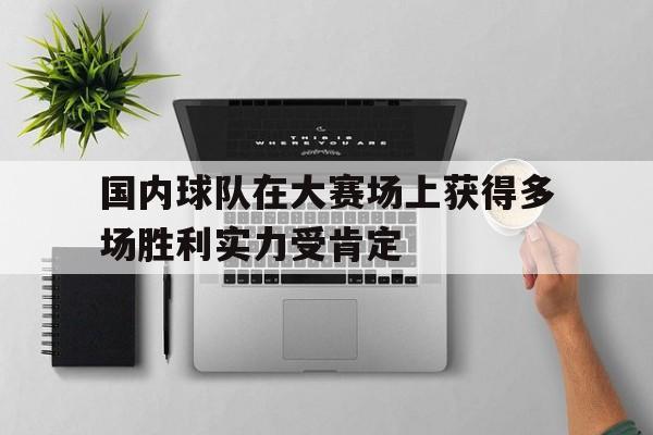 国内球队在大赛场上获得多场胜利实力受肯定